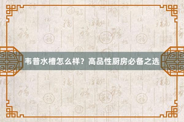 韦普水槽怎么样？高品性厨房必备之选