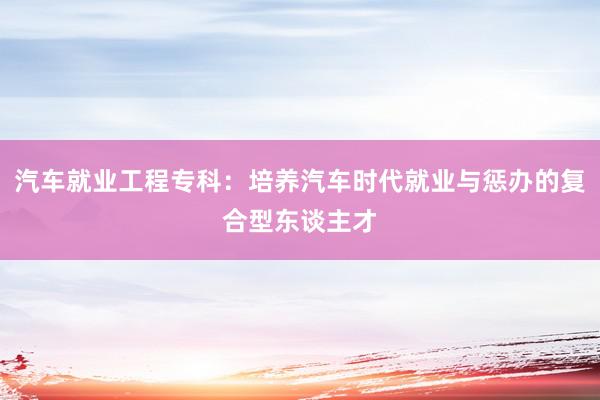 汽车就业工程专科：培养汽车时代就业与惩办的复合型东谈主才