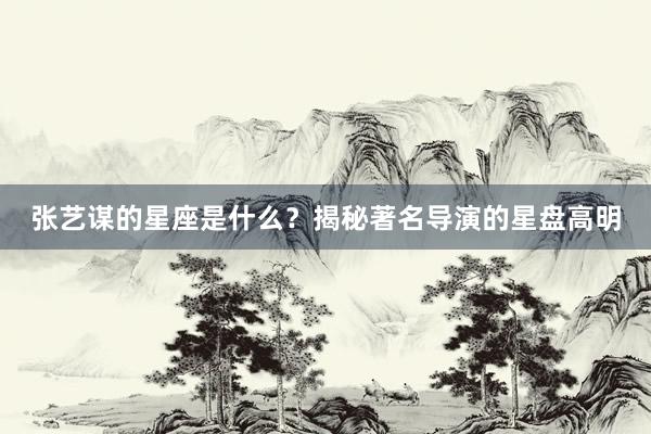 张艺谋的星座是什么？揭秘著名导演的星盘高明