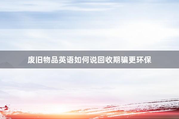废旧物品英语如何说回收期骗更环保