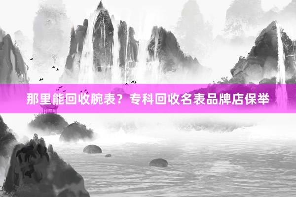 那里能回收腕表？专科回收名表品牌店保举